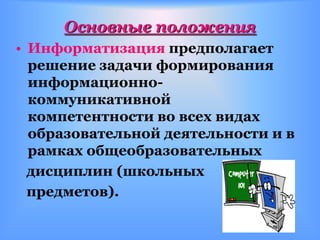 Основные положения
• Информатизация предполагает
  решение задачи формирования
  информационно-
  коммуникативной
  компетентности во всех видах
  образовательной деятельности и в
  рамках общеобразовательных
  дисциплин (школьных
  предметов).
 
