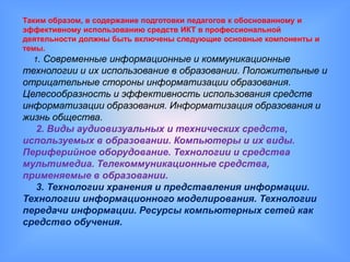 Таким образом, в содержание подготовки педагогов к обоснованному и
эффективному использованию средств ИКТ в профессиональной
деятельности должны быть включены следующие основные компоненты и
темы.
   1. Современные информационные и коммуникационные
технологии и их использование в образовании. Положительные и
отрицательные стороны информатизации образования.
Целесообразность и эффективность использования средств
информатизации образования. Информатизация образования и
жизнь общества.
  2. Виды аудиовизуальных и технических средств,
используемых в образовании. Компьютеры и их виды.
Периферийное оборудование. Технологии и средства
мультимедиа. Телекоммуникационные средства,
применяемые в образовании.
  3. Технологии хранения и представления информации.
Технологии информационного моделирования. Технологии
передачи информации. Ресурсы компьютерных сетей как
средство обучения.
 
