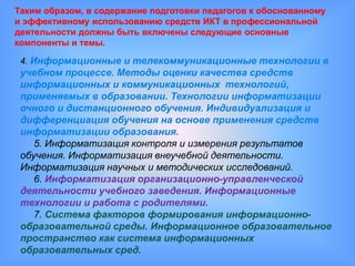 Таким образом, в содержание подготовки педагогов к обоснованному
и эффективному использованию средств ИКТ в профессиональной
деятельности должны быть включены следующие основные
компоненты и темы.

 4. Информационные и телекоммуникационные технологии в
 учебном процессе. Методы оценки качества средств
 информационных и коммуникационных технологий,
 применяемых в образовании. Технологии информатизации
 очного и дистанционного обучения. Индивидуализация и
 дифференциация обучения на основе применения средств
 информатизации образования.
    5. Информатизация контроля и измерения результатов
 обучения. Информатизация внеучебной деятельности.
 Информатизация научных и методических исследований.
    6. Информатизация организационно-управленческой
 деятельности учебного заведения. Информационные
 технологии и работа с родителями.
    7. Система факторов формирования информационно-
 образовательной среды. Информационное образовательное
 пространство как система информационных
 образовательных сред.
 