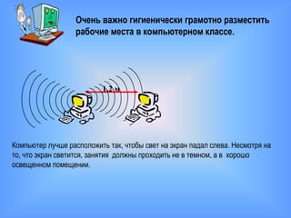 Очень важно гигиенически грамотно разместить
                  рабочие места в компьютерном классе.




                          1,2 м




Компьютер лучше расположить так, чтобы свет на экран падал слева. Несмотря на
то, что экран светится, занятия должны проходить не в темном, а в хорошо
освещенном помещении.
 