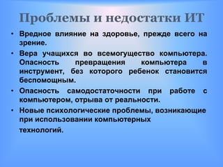 Проблемы и недостатки ИТ
• Вредное влияние на здоровье, прежде всего на
  зрение.
• Вера учащихся во всемогущество компьютера.
  Опасность    превращения     компьютера    в
  инструмент, без которого ребенок становится
  беспомощным.
• Опасность самодостаточности при работе с
  компьютером, отрыва от реальности.
• Новые психологические проблемы, возникающие
  при использовании компьютерных
  технологий.
 