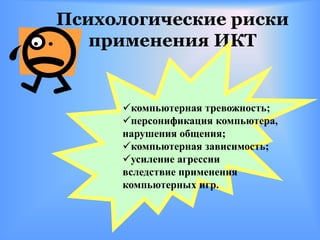 Психологические риски
   применения ИКТ


     компьютерная тревожность;
     персонификация компьютера,
     нарушения общения;
     компьютерная зависимость;
     усиление агрессии
     вследствие применения
     компьютерных игр.
 