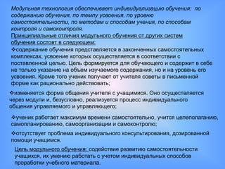 Модульная технология обеспечивает индивидуализацию обучения: по
содержанию обучения, по темпу усвоения, по уровню
самостоятельности, по методам и способам учения, по способам
контроля и самоконтроля.
Принципиальные отличия модульного обучения от других систем
обучения состоят в следующем:
содержание обучения представляется в законченных самостоятельных
комплексах, усвоение которых осуществляется в соответствии с
поставленной целью. Цель формируется для обучающего и содержит в себе
не только указание на объем изучаемого содержания, но и на уровень его
усвоения. Кроме того ученик получает от учителя советы в письменной
форме как рационально действовать;
изменяется форма общения учителя с учащимися. Оно осуществляется
через модули и, безусловно, реализуется процесс индивидуального
общения управляемого и управляющего;
ученик работает максимум времени самостоятельно, учится целеполаганию,
самопланированию, самоорганизации и самоконтролю;
отсутствует проблема индивидуального консультирования, дозированной
помощи учащимся.
 Цель модульного обучения: содействие развитию самостоятельности
 учащихся, их умению работать с учетом индивидуальных способов
 проработки учебного материала.
 