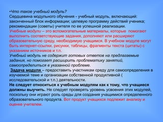 •Что такое учебный модуль?
Сердцевина модульного обучения - учебный модуль, включающий:
законченный блок информации; целевую программу действий ученика;
рекомендации (советы) учителя по ее успешной реализации.
Учебные модули – это вспомогательные материалы, которые помогают
выполнить соответствующие задания, дополняют или расширяют
образовательную среду, необходимую учащимся. В учебном модуле могут
быть интернет-ссылки, рисунки, таблицы, фрагменты текста (цитаты) с
указанием источников и т.п.
Учебный модуль не содержит готовых ответов на предлагаемые
задания, но помогает расширить проблематику занятий,
самоопределиться в указанной проблеме.
 Задача модуля – предоставить участникам среду для самоопределения в
изучаемой теме и организации собственной продуктивной (
исследовательской и т.п.) деятельности.
Не следует относиться к учебным модулям как к тому, что учащиеся
должны выучить. Не следует проверять уровень усвоения этих модулей,
поскольку они играют роль среды для создания учащимися определенного
образовательного продукта. Вот продукт учащихся подлежит анализу и
оценке учителем.
 