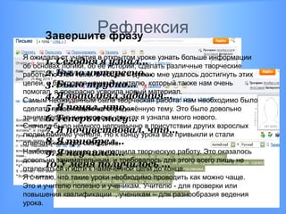 Рефлексия
     Завершите фразу
Я ожидала от участия в открытом уроке узнать больше информации
       1. Сегодня я узнал…
об основах логики, об еѐ истории; сделать различные творческие
работы поБыло интересно… мне удалось достигнуть этих
       2. этой теме. В общем я думаю
целей, 3. Было трудно…
       и благодаря нашему учителю, который также нам очень
помогал, я прекрасно усвоила новый материал.
       4. Я выполнял задания…
Самым неожиданным была творческая работа: нам необходимо было
       5. Я понял, что…
сделать презентацию на определѐнную тему. Это было довольно
       6. Теперь я могу…
занимательно и интересно, так как я узнала много нового.
Сначала было немного непривычно в присутствии других взрослых
       7. Я почувствовал, что…
людей помимо учителя. Но к концу урока все привыкли и стали
       8. Я приобрел…
отвечать намного свободнее.
НаиболееЯ научился…
       9. успешнее я выполнила творческую работу. Это оказалось
довольно занимательным, и требовалось для этого всего лишь не
       10.У меня получилось …
отвлекаться и идти к намеченной цели до конца.
Я считаю, что такие уроки необходимо проводить как можно чаще.
Это и учителю полезно и ученикам. Учителю - для проверки или
повышения квалификации , ученикам – для разнообразия ведения
урока.
 
