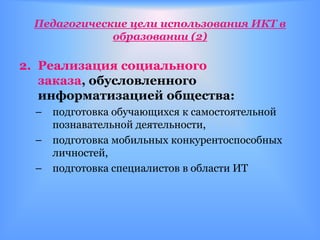 Педагогические цели использования ИКТ в
             образовании (2)

2. Реализация социального
   заказа, обусловленного
   информатизацией общества:
  – подготовка обучающихся к самостоятельной
    познавательной деятельности,
  – подготовка мобильных конкурентоспособных
    личностей,
  – подготовка специалистов в области ИТ
 