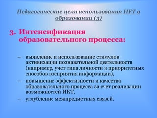 Педагогические цели использования ИКТ в
             образовании (3)

3. Интенсификация
   образовательного процесса:

 – выявление и использование стимулов
   активизации познавательной деятельности
   (например, учет типа личности и приоритетных
   способов восприятия информации),
 – повышение эффективности и качества
   образовательного процесса за счет реализации
   возможностей ИКТ,
 – углубление межпредметных связей.
 