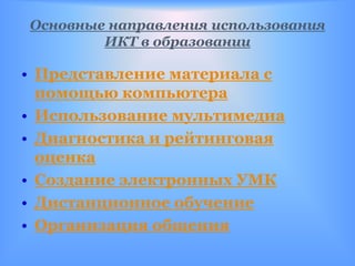Основные направления использования
        ИКТ в образовании

• Представление материала с
  помощью компьютера
• Использование мультимедиа
• Диагностика и рейтинговая
  оценка
• Создание электронных УМК
• Дистанционное обучение
• Организация общения
 