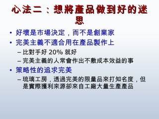 心法二：想將產品做到好的迷思 好壞是市場決定，而不是創業家 完美主義不適合用在產品製作上 比對手好 20% 就好 完美主義的人常會作出不敷成本效益的事 策略性的追求完美 琉璃工房，透過完美的限量品來打知名度，但是實際獲利來源卻來自工廠大量生產產品 