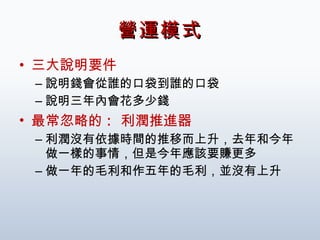 營運模式 三大說明要件 說明錢會從誰的口袋到誰的口袋 說明三年內會花多少錢 最常忽略的 :  利潤推進器 利潤沒有依據時間的推移而上升，去年和今年做一樣的事情，但是今年應該要賺更多 做一年的毛利和作五年的毛利，並沒有上升 