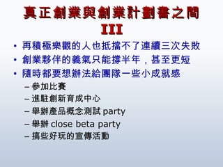 真正創業與創業計劃書之間  III 再積極樂觀的人也抵擋不了連續三次失敗 創業夥伴的義氣只能撐半年，甚至更短 隨時都要想辦法給團隊一些小成就感 參加比賽 進駐創新育成中心 舉辦產品概念測試 party 舉辦 close beta party 搞些好玩的宣傳活動 