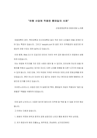 "여행 사업에 적용된 롱테일의 사례"


                               산업경영공학과 20051256 노지훈




유럽대륙의 경우, 북미대륙과 아시아대륙과 달리 작은 여러 나라들이 땅을 경계로 모

여 있는 특징이 있습니다. 그리고 'easyjet.com'과 같은 저가 지역항공의 성공으로 유

럽내의 관광 수요는 점차 늘어나고 있습니다.


이와 함께, Web 2.0 의 도입으로 인터넷 기반의 숙박 공유 웹사이트가 유럽에서 성행

하게 되었습니다.

이는 유럽에 주거지를 가진 모든 사람이 참여 할 수 있으며, 인터넷에 자신의 방을 여

행자를 위해서 open하는 대가로 자신도 다른 나라를 여행할 때 다른 누군가의 방을 쓸

수 있게 됩니다. 이로 인해, 거의 무료에 가까운 숙박비와 자연스러운 문화교류를 하게

되었습니다. 뿐만 아니라 단순히 보고 즐기는 관광이 아닌 현지인과 함께 체험하는 관

광으로 인기를 더하고 있습니다.


이러한 e 비지니스 사업은 C2C 의 일종으로 특히, 롱테일의 개념이 적용되어 "일인 일

호텔장" 역할을 수행하게 되었습니다.




이와 같은 e 비지니스 사업은 앞으로 동아시아 지역에 잘 적용 될 수 있을 것으로 예상

됩니다.

그 이유는 다음과 같습니다.


1. 엔화의 꾸준한 하락과 중국의 경제 성장으로 나라간 통화 환전의 벽이 낮아짐.


2. 저가 항공사의 해외 진출(e.g. 제주한공, 전남에어, 싱가포르에어)
 