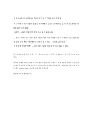 3. 동아시아 전 지역에 잘 구축된 인터넷 인프라와 높은 교육열


4. 과거에 미국과 유럽에 집중된 해외여행의 관심도가 대만 및 싱가포르 등 새로운 나

라로 옮겨지고 있음.

 하지만, 사업의 도입 한계점도 무시 할 수 없습니다.


1. 중국, 러시아 등 치안이 문제되는 나라에서는 이러한 사업이 악용되어 돈이 있는 한

국, 일본 관광객이 주요 범죄의 타깃이 될 수 있다. (신뢰성 결여문제)

2. 경제적 격차로 인한, 나라간 관광 수요와 공급에 차이가 생길 수 있다.



앞서 살펴본 바와 같이, 인터넷 주거 공유 e 비즈니스 사업은 기회와 위기 모두 다 가지고 있습
니다.


하지만, 분명한 사실은 앞으로 이와 같은 사업의 수요는 반드시 생길 것이며 따라서 누군가 먼
저 이러한 사업을 추진한 사업가가 money 뿐만 아니라 일자리 창출, 동아시아 문화 교류 증진
등 여러 positive side effect를 발생시킬 것입니다.


살펴봐 주셔서 감사합니다.
 