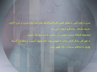 مدرن از واژه لاتين به معناي همين الان ( اخيرا ) گرفته شده است واژه مدرن در قرن  17 وارد عرصه منازعات روشنگري اروپاي غربي شد . مجموعه فرهنگ و تمدن اروپايي از رنسانس به اين سو ( بابك احمدي  ) به طور كلي بيانگر تازگي بداعت و نوبودن زمان حال بعنوان گسست يا انطقاع از گذشته وورود به ايندهاي سريعا در حال ظهور است  
