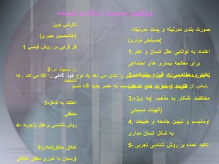 صورت بندی مدرنیته و پست مدرنیته،  ( حسینعلی نوذری )   1.  اعتماد به توانایی عقل انسان و علم برای معالجه بیماری های اجتماعی 2. تاکید بر مفاهیمی از قبیل :  پیشرفت، طبیعت و تجربه های مستقیم 3. مخالفت آشکار با مذهب  ( به ویژه الهیات مسیحی  )   4.  اومانیسم و تبیین جامعه و طبیعت به شکل انسان مداری 5-  تاکید عمده بر روش شناسی تجربی   ويژگيهاي مدرنيسم از ديگاه دو نويسنده نگرشي نوين ( غلامحسين حيدري ) 1 كل گرايي در روش قياسي  2- رد نسبيت در شناخت 3- اعتقاد به فاعل منطقي 4- روش شناسي برعقل وتجربه  5- اخلاق مطلق ( امكان رسيدن به تئوري مطلق اخلاقي  ) به طور خلاصه مدرنيته غير از اينكه عصري را نشان مي دهد يك نوع  خود آگاهي  را القا مي كند  .  كه اساس آن تفكر و انديشه اي است كه ما نسبت به عصر جديد آگاه ش د يم  .  
