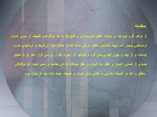 مقدمه : از اواخر قرن نوزدهم در حركت عظيم مدرن‌سازي و فتح يك به يك سنگرهاي طبيعت از سوي انسان، ترديدهايي پديدار شد .  نيچه نخستين متفكر بزرگي است كه در مقابل همه ارزش‌ها و آرمانهاي مدرن ايستاده و از چند و چون آنها پرسش كرد و كوشيد آنرا مورد نقد و بررسي قرار دهد .  او با تحليل جديدي از هستي، انسان و عقل، به انسان و عقل جايگاه تازه‌اي بخشيد و سعي نمود آن دوگانگي مطلق را كه در انديشه دكارتي و كانتي ميان انسان و طبيعت ايجاد شده بود از ميان ببرد   