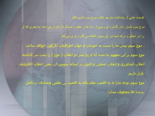 قسمت هايي از يادداشت مترجم  كتاب موج سوم الوين تافلر : ·    موج سوم انسان رادر گستره اي وسيع از داده ها و عقايد و مسائل تازه قرار مي دهد، به نحوي كه او را در تحليل و درك آنچه در اين جهان آشفته مي گذرد ياري مي كند . ·    موج سوم بينش ما را نسبت به خودمان و جهان اطرافمان دگرگون خواهد ساخت .  ·    موج سوم بر اين مفهوم بنا شده كه تاريخ بشر دو انقلاب  (  موج  )  را پشت سر گذاشته، انقلاب كشاورزي و انقلاب صنعتي و اكنون در آستانه سومين آن، يعني انقلاب الكترونيك قرار داريم . ·    موج سوم توجه مارا نه به اهميت نظم،بلكه به اهميت بي نظمي وتصادف درتكامل پديده ها معطوف ميدارد . 