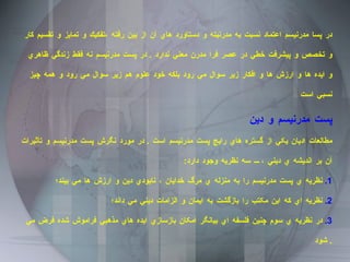 در پسا مدرنيسم اعتماد نسبت به مدرنيته و دستاورد هاي آن از بين رفته ،تفكيك و تمايز و تقسيم كار و تخصص و پيشرفت خطي در عصر فرا مدرن معني ندارد  .  در پست مدرنيسم نه فقط زندگي ظاهري و ايده ها و ارزش ها و افكار زير سوال مي رود بلكه خود علوم هم زير سوال مي رود و همه چيز نسبي است  پست مدرنيسم و دين  مطالعات اديان يکي از گستره هاي رايج پست مدرنيسم است  .  در مورد نگرش پست مدرنيسم و تأثيرات آن بر انديشه ي ديني ، سه نظريه وجود دارد : 1.  نظريه ي پست مدرنيسم را به منزله ي مرگ خدايان ، نابودي دين و ارزش ها مي بيند؛ 2.  نظريه اي که اين مکتب را بازگشت به ايمان و الزامات ديني مي داند؛  3.  در نظريه ي سوم چنين فلسفه اي بيانگر امکان بازسازي ايده هاي مذهبي فراموش شده فرض مي شود .  