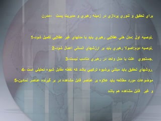 براي تحقيق و تئوري پردازي در زمينه رهبري و مديريت پست –مدرن  1- توصيه اول  : مدل هلي عقلايي رهبري بايد با مدلهاي غير عقلايي تكميل شود . 2- توصيه دوم : اصولا رهبري بايد بر ارزشهاي انساني اعمال شود . 3- جستجوي  علت يا مدل واحد در رهبري مناسب نيست . 4-  روشهاي تحقيق بايد مبتني برشيوه تركيبي باشد كه نقطه مقابل شيوه تحليلي است . 5- موضوعات مورد مطالعه بايد علاوه بر عناصر قابل مشاهده در بر گيرنده عناصر نمادين و غير  قابل مشاهده هم باشد 