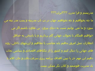 مدرنيسم و فرا مدرن ؟؟؟ايران؟؟؟ ما چه بخواهيم و چه نخواهيم جهان در تب تاب مدرنيته و پست مدر نيته مى سوزد و ما نمي توانيم نسبت به دنياى بيرون  بي تفاوت باشيم . اگر مي خواهيم همگام با تحولات جهانى گام برداريم و يا پاسخى به حداقل انتظارات نسل امروز بدهيم بايد متناسب با مفاهيم و ارزشهاى داخلى، روند هاى جهانى را دنبال كنيم و كشور را از تنگناهاى اقتصادى و سياسى نجات دهيم اين مهم جز با تبيين اهداف برنامه ريزى،سرعت،دقت،و جان كلام با يك مديريت هوشمند و كلان نگر ممكن نيست 