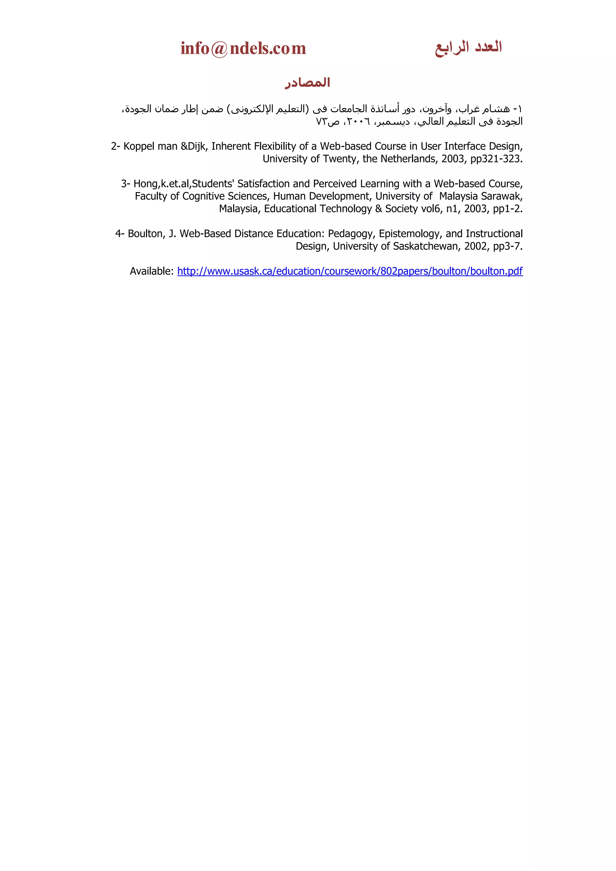 info@ndels.com                                          ‫العدد الرابع‬
                                     ‫المصادر‬

  ،‫1- هشبَ غشاة، وآخشوْ، دوس أعبرزح اٌجبِؼبد فً (اٌزؼٍُُ اإلٌىزشؤً ) ػّٓ إطبس ػّبْ اٌجىدح‬
                                              73‫اٌجىدح فً اٌزؼٍُُ اٌؼبٌٍ ، دَغّجش، 6002، ص‬

2- Koppel man &Dijk, Inherent Flexibility of a Web-based Course in User Interface Design,
                                University of Twenty, the Netherlands, 2003, pp321-323.

  3- Hong,k.et.al,Students' Satisfaction and Perceived Learning with a Web-based Course,
     Faculty of Cognitive Sciences, Human Development, University of Malaysia Sarawak,
                        Malaysia, Educational Technology & Society vol6, n1, 2003, pp1-2.

4- Boulton, J. Web-Based Distance Education: Pedagogy, Epistemology, and Instructional
                                     Design, University of Saskatchewan, 2002, pp3-7.

    Available: http://www.usask.ca/education/coursework/802papers/boulton/boulton.pdf
 