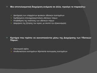 Μια αποτελεσματική διαχείριση ανάμεσα σε άλλα, προάγει τα παρακάτω: Διατήρηση των υπαρχόντων φυσικών υδατικών συστημάτων Σχεδιασμένη επαναχρησιμοποίηση υδατικών πόρων Αναβάθμιση της ποιότητας των υδατικών πόρων Διαχείριση της ζήτησης του νερού, με σκοπό την εξοικονόμηση Κριτήρια που πρέπει να ικανοποιούνται μέσω της Διαχείρισης των Υδατικών Πόρων: Οικονομικά οφέλη Αποδοτικότητα συστημάτων Αξιοπιστία λειτουργίας συστημάτων 