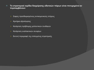 Τα στρατηγικά σχέδια διαχείρισης υδατικών πόρων είναι πετυχημένα αν περιλαμβάνουν Σαφώς προσδιορισμένους αντικειμενικούς στόχους Κριτήρια αξιολόγησης Κατάρτιση πρόβλεψης μελλοντικών συνθηκών Κατάρτιση εναλλακτικών σεναρίων Εκτενή περιγραφή της επιλεγμένης στρατηγικής 