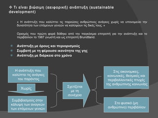 Τι είναι βιώσιμη (αειφορική) ανάπτυξη ( sustainable development ) « Η ανάπτυξη που καλύπτει τις παρούσες ανθρώπινες ανάγκες χωρίς να υπονομεύει την δυνατότητα των επόμενων γενεών να καλύψουν τις δικές τους. » Ορισμός που πρώτη φορά δόθηκε από την παγκόσμια επιτροπή για την ανάπτυξη και το   περιβάλλον το 1987 γνωστή και ως επιτροπή  Brundtland. Ανάπτυξη με όρους και περιορισμούς Συμβατή με τη φέρουσα ικανότητα της γης Ανάπτυξη με διάρκεια στο χρόνο Χωρίς Σχετίζεται με τη  συνέχεια Στις οικονομικες, κοινωνικές, θεσμικές και  περιβαλλοντικές πτυχές της ανθρώπινης κοινωνίας Στο φυσικό (μη ανθρώπινο) περιβάλλον Η ανάπτυξη που καλύπτει τις ανάγκες του παρόντος Συμβιβασμούς στην κάλυψη των αναγκών των επόμενων γενιών 
