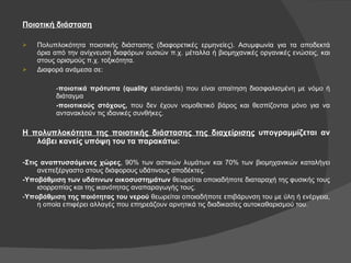 Ποιοτική   διάσταση Πολυπλοκότητα   ποιοτικής   διάστασης   (διαφορετικές   ερμηνείες). Ασυμφωνία   για   τα   αποδεκτά   όρια   από   την   ανίχνευση   διαφόρων   ουσιών   π.χ. μέταλλα   ή   βιομηχανικές   οργανικές   ενώσεις, και   στους   ορισμούς   π.χ.   τοξικότητα. Διαφορά   ανάμεσα   σε: - ποιοτικά   πρότυπα (quality  standards) που   είναι   απαίτηση   διασφαλισμένη   με   νόμο   ή   διάταγμα - ποιοτικούς στόχους,  που δεν έχουν νομοθετικό βάρος και θεσπίζονται μόνο για να  αντανακλούν τις ιδανικές συνθήκες.  Η πολυπλοκότητα της ποιοτικής διάστασης της διαχείρισης  υπογραμμίζεται αν λάβει κανείς υπόψη του τα παρακάτω: - Στις αναπτυσσόμενες χώρες , 90% των αστικών λυμάτων και 70% των βιομηχανικών καταλήγει ανεπεξέργαστο στους διάφορους υδάτινους αποδέκτες. -Υποβάθμιση των υδάτινων οικοσυστημάτων  θεωρείται οποιαδήποτε διαταραχή της φυσικής τους ισορροπίας και της ικανότητας αναπαραγωγής τους. - Υποβάθμιση της ποιότητας του νερού  θεωρείται οποιαδήποτε επιβάρυνση του με ύλη ή ενέργεια, η οποία επιφέρει αλλαγές που επηρεάζουν αρνητικά τις διαδικασίες αυτοκαθαρισμού του. 