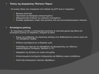 Τάσεις της Διαχείρισης Υδατικών Πόρων - Οι γενικές τάσεις που επικρατούν στα πλαίσια της ΔΥΠ είναι οι παρακάτω: Βιώσιμη ανάπτυξη Προστασία και διατήρηση οικοσυστημάτων Μακροσκοπική ανάλυση των υδατικών συστημάτων Ευελιξία σχεδιασμού ενόψει τόσο φυσικών όσο και κοινωνικοοικονομικών αλλαγών Αντικείμενα μελέτης -  Σε παγκόσμιο επίπεδο, η επιστημονική κοινότητα τα τελευταία χρόνια έχει θέσει σαν αντικείμενα μελέτης τα παρακάτω, ανάμεσα σε άλλα: Εύρος της επίδρασης της κλιματικής αλλαγής στην διαθεσιμότητα γλυκού νερού και την εξασφάλιση τροφής Κίνδυνοι σχετιζόμενοι με τη δημόσια υγεία Απαιτήσεις σε νερό για την εξασφάλιση της βιωσιμότητας των υδάτινων οικοσυστημάτων (ποταμιών, λιμναίων κ.τ.λ.) Διαχείριση της ζήτησης του νερού ανά χρήση Αποκεντρωμένα συστήματα επεξεργασίας και διάθεσης υγρών αποβλήτων Ανάπτυξη καλλιεργειών λιγότερο υδροβόρων 