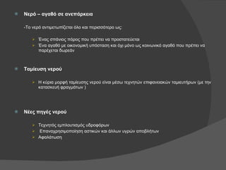 Νερό – αγαθό σε ανεπάρκεια -Το νερό αντιμετωπίζεται όλο και περισσότερο ως: Ένας σπάνιος πόρος που πρέπει να προστατεύεται Ένα αγαθό με οικονομική υπόσταση και όχι μόνο ως κοινωνικό αγαθό που πρέπει να παρέχεται δωρεάν Ταμίευση νερού Η κύρια μορφή ταμίευσης νερού είναι μέσω τεχνητών επιφανειακών ταμιευτήρων (με την κατασκευή φραγμάτων ) Νέες πηγές νερού Τεχνητός εμπλουτισμός υδροφόρων Επαναχρησιμοποίηση αστικών και άλλων υγρών αποβλήτων Αφαλάτωση 