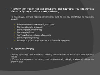 Η αλλαγή στη χρήση της γης επεμβαίνει στις διεργασίες του υδρολογικού κύκλου με άμεσες περιβαλλοντικές συνέπειες. Για παράδειγμα, όταν μια περιοχή αστικοποιείται, αυτό θα έχει σαν αποτέλεσμα τις παρακάτω αλλαγές: Αυξημένοι όγκοι αλλά και αιχμές απορροής Ελάττωση βασικής απορροής Ελάττωση εξατμισοδιαπνοής Ελάττωση διήθησης Και Τροφοδοσίας υπόγειου υδροφορέα Ελάττωση κατακράτησης Μείωση του χρόνου συγκέντρωσης νερού στα υδατορέμματα Αλλαγή φυτοκάλυψης - Άμεση (η αλλαγή είναι αποτέλεσμα οδηγίας που επιτρέπει την καλλιέργεια συγκεκριμένου είδους) - Έμμεση (αναφερόμαστε σε πιέσεις από περιβαλλοντικές αλλαγές – κλιματική αλλαγή και χρήσεων γης) 
