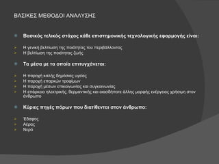 ΒΑΣΙΚΕΣ ΜΕΘΟΔΟΙ ΑΝΑΛΥΣΗΣ Βασικός τελικός στόχος κάθε επιστημονικής τεχνολογικής εφαρμογής είναι: Η γενική βελτίωση της ποιότητας του περιβάλλοντος Η βελτίωση της ποιότητας ζωής Τα μέσα με τα οποία επιτυγχάνεται: Η παροχή καλής δημόσιας υγείας Η παροχή επαρκών τροφίμων Η παροχή μέσων επικοινωνίας και συγκοινωνίας Η επάρκεια ηλεκτρικής, θερμαντικής και οιασδήποτε άλλης μορφής ενέργειας χρήσιμη στον άνθρωπο Κύριες πηγές πόρων που διατίθενται στον άνθρωπο: Έδαφος Αέρας Νερό 