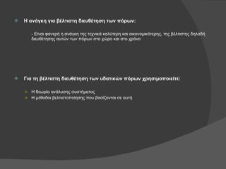 Η ανάγκη για βέλτιστη διευθέτηση των πόρων: - Είναι φανερή η ανάγκη της τεχνικά καλύτερη και οικονομικότερης, της βέλτιστης δηλαδή διευθέτησης αυτών των πόρων στο χώρο και στο χρόνο Για τη βέλτιστη διευθέτηση των υδατικών πόρων χρησιμοποιείτε: Η θεωρία ανάλυσης συστήματος Η μέθοδοι βελτιστοποίησης που βασίζονται σε αυτή 