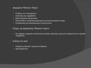 Διαχείριση Υδατικών Πόρων Ο ρόλος των επιστημόνων Ανάπτυξη και περιβάλλον Διεπιστημονική προσέγγιση Πολυσύνθετη, αλληλοσυγκρουόμενη και ανταγωνιστικοί στόχοι Συνδυαστική και ολοκληρωμένη αντιμετώπιση Στόχος της Διαχείρισης Υδατικών πόρων Να παρέχει επαρκούς ποσότητας και καλής ποιότητας νερό στον άνθρωπο και το φυσικό περιβάλλον. Ανάγκες σε νερό Αυξημένες (φυσικά, τεχνικά συστήματα) Δραστηριότητες 