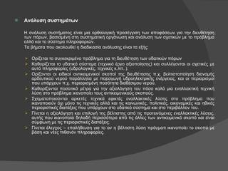 Ανάλυση συστημάτων Η ανάλυση συστήματος είναι μια ορθολογική προσέγγιση των αποφάσεων για την διευθέτηση των πόρων, βασισμένη στη συστηματική οργάνωση και ανάλυση των σχετικών με το πρόβλημα αλλά και το σύστημα πληροφοριών.  Τα βήματα που ακολουθεί η διαδικασία ανάλυσης είναι τα εξής: Ορίζεται το συγκεκριμένο πρόβλημα για τη διευθέτηση των υδατικών πόρων Καθορίζεται το υδατικό σύστημα (τεχνικό έργο αξιοποίησης) και συλλέγονται οι σχετικές με αυτό πληροφορίες (υδρολογικές, τεχνικές κ.λπ..). Ορίζονται οι ειδικοί αντικειμενικοί σκοποί της διευθέτησης π.χ. βελτιστοποίηση διανομής αρδευτικού νερού παράλληλα με παραγωγή υδροηλεκτρικής ενέργειας, και οι περιορισμοί που υπάρχουν π.χ. περιορισμένη ποσότητα διαθέσιμου νερού. Καθορίζονται ποσοτικά μέτρα για την αξιολόγηση του πόσο καλά μια εναλλακτική τεχνική λύση στο πρόβλημα ικανοποίει τους αντικειμενικούς σκοπούς. Σχηματοποιούνται αρκετές τεχνικά εφικτές εναλλακτικές λύσης στο πρόβλημα που ικανοποιούν όχι μόνο τις τεχνικές αλλά και τις κοινωνικές, πολιτικές, οικονομικές και ηθικές περιοριστικές διατάξεις που υπάρχουν στο υδατικό σύστημα και στο περιβάλλον του. Γίνεται η αξιολόγηση και επιλογή της βέλτιστης από τις προτεινόμενες εναλλακτικές λύσεις, αυτής που ικανοποίει δηλαδή περισσότερο από τις άλλες των αντικειμενικό σκοπό και είναι σύμφωνη με τις περιοριστικές διατάξεις. Γίνεται έλεγχος – επαλήθευση για το αν η βέλτιστη λύση πράγματι ικανοποίει το σκοπό με βάση και νέες πιθανόν πληροφορίες. 