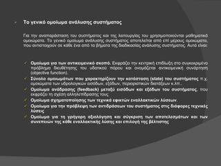 Το γενικό ομοίωμα ανάλυσης συστήματος Για την αναπαράσταση του συστήματος και της λειτουργίας του χρησιμοποιούνται μαθηματικά ομοιώματα. Το γενικό ομοίωμα ανάλυσης συστήματος αποτελείται από επί μέρους ομοιώματα, που αντιστοιχούν σε κάθε ένα από τα βήματα της διαδικασίας ανάλυσης συστήματος. Αυτά είναι: Ομοίωμα για των αντικειμενικό σκοπό.  Εκφράζει την κεντρική επιδίωξη στο συγκεκριμένο πρόβλημα διευθέτησης του υδατικού πόρου και ονομάζεται αντικειμενική συνάρτηση ( objective function ). Σύνολο ομοιωμάτων που χαρακτηρίζουν την κατάσταση ( state ) του συστήματος  π.χ. ομοιώματα των υδρολογικών εισόδων, εξόδων, περιοριστικών διατάξεων κ.λπ.. Ομοίωμα ανάδρασης  (feedback)  μεταξύ εισόδων και εξόδων του συστήματος , που εκφράζει τη σχέση αλληλεπίδρασης τους Ομοίωμα σχηματοποίησης των τεχνικά εφικτών εναλλακτικών λύσεων . Ομοίωμα για την πρόβλεψη των αντιδράσεων του συστήματος στις διάφορες τεχνικές λύσεις Ομοίωμα για τη γρήγορη αξιολόγηση και σύγκριση των αποτελεσμάτων και των συνεπειών της κάθε εναλλακτικής λύσης και επιλογή της βέλτιστης 