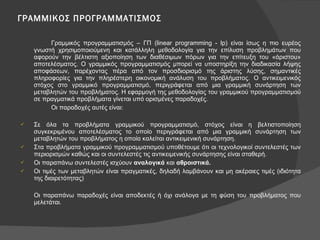 ΓΡΑΜΜΙΚΟΣ ΠΡΟΓΡΑΜΜΑΤΙΣΜΟΣ Γραμμικός προγραμματισμός – ΓΠ ( linear programming - lp ) είναι ίσως η πιο ευρέος γνωστή χρησιμοποιούμενη και κατάλληλη μεθοδολογία για την επίλυση προβλημάτων που αφορούν την βέλτιστη αξιοποίηση των διαθέσιμων πόρων για την επίτευξη του «άριστου» αποτελέσματος. Ο γραμμικός προγραμματισμός μπορεί να υποστηρίξη την διαδικασία λήψης αποφάσεων, παρέχοντας πέρα από τον προσδιορισμό της άριστης λύσης, σημαντικές πληροφορίες για την πληρέστερη οικονομική ανάλυση του προβλήματος. Ο αντικειμενικός στόχος στο γραμμικό προγραμματισμό, περιγράφεται από μια γραμμική συνάρτηση των μεταβλητών του προβλήματος. Η εφαρμογή της μεθοδολογίας του γραμμικού προγραμματισμού σε πραγματικά προβλήματα γίνεται υπό ορισμένες παραδοχές.  Οι παραδοχές αυτές είναι: Σε όλα τα προβλήματα γραμμικού προγραμματισμό, στόχος είναι η βελτιστοποίηση συγκεκριμένου αποτελέσματος το οποίο περιγράφεται από μια γραμμική συνάρτηση των μεταβλητών του προβλήματος η οποία καλείται αντικειμενική συνάρτηση. Στα προβλήματα γραμμικού προγραμματισμού υποθέτουμε ότι οι τεχνολογικοί συντελεστές των περιορισμών καθώς και οι συντελεστές τις αντικειμενικής συνάρτησης είναι σταθερή. Οι παραπάνω συντελεστές ισχύουν  αναλογικά  και  αθροιστικά. Οι τιμές των μεταβλητών είναι πραγματικές, δηλαδή λαμβάνουν και μη ακέραιες τιμές (ιδιότητα της διαιρετότητας) Οι παραπάνω παραδοχές είναι αποδεκτές ή όχι ανάλογα με τη φύση του προβλήματος που μελετάται. 