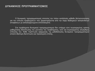 ΔΥΝΑΜΙΚΟΣ ΠΡΟΓΡΑΜΜΑΤΙΣΜΟΣ Ο δυναμικός προγραμματισμός αποτελεί την πλέον κατάλληλη μέθοδο βελτιστοποίησης για την επίλυση προβλημάτων που χαρακτηρίζονται από την λήψη διαδοχικών αλληλένδετων αποφάσεων με αλληλεξαρτώμενα αποτελέσματα.  Στα προβλήματα δυναμικού προγραμματισμού δεν υπάρχει ούτε συγκεκριμένος τρόπος μαθηματικής διατύπωσης του μοντέλου του προβλήματος, ούτε και συγκεκριμένος αλγόριθμος επίλυσης του. Κάθε περίπτωση εφαρμογής της μεθοδολογίας δυναμικού προγραμματισμού απαιτεί ιδιαίτερη διατύπωση και προσέγγιση επίσης. 