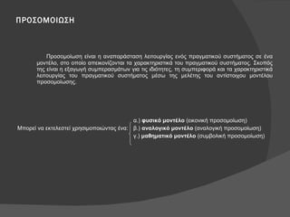 ΠΡΟΣΟΜΟΙΩΣΗ Προσομοίωση είναι η αναπαράσταση λειτουργίας ενός πραγματικού συστήματος σε ένα μοντέλο, στο οποίο απεικονίζονται τα χαρακτηριστικά του πραγματικού συστήματος. Σκοπός της είναι η εξαγωγή συμπερασμάτων για τις ιδιότητες, τη συμπεριφορά και τα χαρακτηριστικά λειτουργίας του πραγματικού συστήματος μέσω της μελέτης του αντίστοιχου μοντέλου προσομοίωσης. α.)  φυσικό μοντέλο  (εικονική προσομοίωση) Μπορεί να εκτελεστεί χρησιμοποιώντας ένα: β.)  αναλογικό μοντέλο  (αναλογική προσομοίωση) γ.)  μαθηματικό μοντέλο  (συμβολική προσομοίωση) 