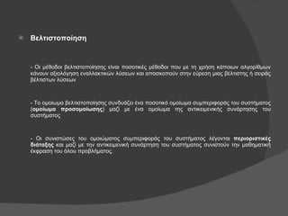 Βελτιστοποίηση - Οι μέθοδοι βελτιστοποίησης είναι ποσοτικές μέθοδοι που με τη χρήση κάποιων αλγορίθμων κάνουν αξιολόγηση εναλλακτικών λύσεων και αποσκοπούν στην εύρεση μιας βέλτιστης ή σειράς βέλτιστων λύσεων - Το ομοίωμα βελτιστοποίησης συνδυάζει ένα ποσοτικό ομοίωμα συμπεριφοράς του συστήματος ( ομοίωμα προσομοίωσης ) μαζί με ένα ομοίωμα της αντικειμενικής συνάρτησης του συστήματος - Οι συνιστώσες του ομοιώματος συμπεριφοράς του συστήματος λέγονται  περιοριστικές διάταξης  και μαζί με την αντικειμενική συνάρτηση του συστήματος συνιστούν την μαθηματική έκφραση του όλου προβλήματος. 