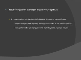 Προϋπόθεση για την υλοποίηση διαχειριστικών σχεδίων: Η επαρκής γνώση των υδρολογικών δεδομένων. Απαιτούνται για παράδειγμα: -  Ιστορικά στοιχεία (κατακρήμνισης, παροχές ποταμών και άλλων υδατορεμμάτων) - Μετεωρολογικά δεδομένα (θερμοκρασία, σχετική υγρασία, ταχύτητα ανέμου) 