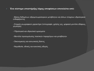 Ένα σύστημα υποστήριξης λήψης αποφάσεων αποτελείται από: - Βάσεις δεδομένων υδρομετεωρολογικών μεταβλητών και άλλων στοιχείων υδρολογικού ενδιαφέροντος - Στοιχεία γεωγραφικού χαρακτήρα (τοπογραφία, χρήσης γης, ψηφιακά μοντέλα εδάφους, γεωλογία). - Υδρολογικά και υδραυλικά ομοιώματα - Μοντέλα προσομοίωσης ποιοτικών παραμέτρων και μεταβλητών  - Οικονομικούς και κοινωνικούς δείκτες - Νομοθεσία, εθνικές και κοινοτικές οδηγίες 