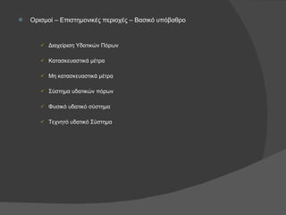 Ορισμοί – Επιστημονικές περιοχές – Βασικό υπόβαθρο Διαχείριση Υδατικών Πόρων Κατασκευαστικά μέτρα Μη κατασκευαστικά μέτρα Σύστημα υδατικών πόρων Φυσικό υδατικό σύστημα Τεχνητό υδατικό Σύστημα 