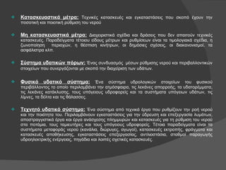 Κατασκευαστικά μέτρα:   Τεχνικές κατασκευές και εγκαταστάσεις που σκοπό έχουν την ποσοτική και ποιοτική ρύθμιση του νερού Μη κατασκευαστικά μέτρα:   Διαχειριστικά σχέδια και δράσεις που δεν απαιτούν τεχνικές κατασκευές. Παραδείγματα τέτοιου είδους μέτρων και ρυθμίσεων είναι τα τιμολογιακά σχέδια, η ζωνοποίηση  περιοχών, η θέσπιση κινήτρων, οι δημόσιες σχέσεις, οι διακανονισμοί, τα ασφάλιστρα κλπ. Σύστημα υδατικών πόρων:   Ένας συνδυασμός  μέσων ρύθμισης νερού και περιβαλλοντικών στοιχείων που συνεργάζονται με σκοπό την διαχείριση των υδάτων.   Φυσικό υδατικό σύστημα:   Ένα σύστημα υδρολογικών στοιχείων του φυσικού περιβάλλοντος το οποίο περιλαμβάνει την ατμόσφαιρα, τις λεκάνες απορροής, τα υδατορέμματα, τις λεκάνες κατάκλυσης, τους υπόγειους υδροφορείς και τα συστήματα υπόγειων υδάτων, τις λίμνες, τα δέλτα και τις θάλασσες. Τεχνητό υδατικό σύστημα:   Ένα σύστημα από τεχνικά έργα που ρυθμίζουν την ροή νερού και την ποιότητα του. Περιλαμβάνουν εγκαταστάσεις για την ύδρευση και επεξεργασία λυμάτων, αποστραγγιστικά έργα και έργα ανάσχεσης πλημμυρών και κατασκευές για τη ρύθμιση του νερού στα ποτάμια, τους ταμιευτήρες και τους υπόγειους υδροφορείς. Τέτοια παραδείγματα είναι τα συστήματα μεταφοράς νερού (κανάλια, διώρυγες, αγωγοί), κατασκευές εκτροπής, φράγματα και κατασκευές αποθήκευσης, εγκαταστάσεις επεξεργασίας, αντλιοστάσια, σταθμοί παραγωγής υδροηλεκτρικής ενέργειας, πηγάδια και λοιπές σχετικές κατασκευές. 