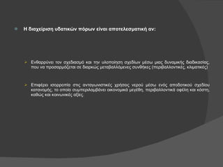 Η διαχείριση υδατικών πόρων είναι αποτελεσματική αν: Ενθαρρύνει τον σχεδιασμό και την υλοποίηση σχεδίων μέσω μιας δυναμικής διαδικασίας, που να προσαρμόζεται σε διαρκώς μεταβαλλόμενες συνθήκες (περιβαλλοντικές, κλιματικές) Επιφέρει ισορροπία στις ανταγωνιστικές χρήσεις νερού μέσω ενός αποδοτικού σχεδίου κατανομής, το οποίο συμπεριλαμβάνει οικονομικά μεγέθη, περιβαλλοντικά οφέλη και κόστη, καθώς και κοινωνικές αξίες. 