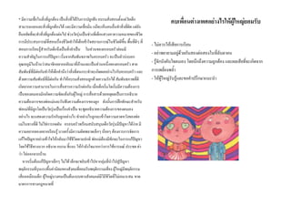 * มีความเชื่อในสิ่งที่ถูกตอง เปนสิ่งที่ไดรับการปลูกฝง อบรมสั่งสอนตั้งแตวยเด็ก
                                                                             ั
                                                                                                      คบเพื่อนตางเพศอยางไรใหผูใหญยอมรับ
สามารถแยกแยะสิ่งที่ถูกตองได และมีความเชื่อมั่น แมจะเห็นคนอื่นทําสิ่งที่ผิด แตยง  ั
ยืนหยัดทีจะทําสิ่งที่ถูกตองตอไป ชวงวัยรุนเปนชวงที่เด็กแสวงหาความหมายของชีวต
           ่                                                                          ิ
การมีประสบการณที่สอนเรืองชีวิตทําใหเด็กเขาใจสถานการณในชีวตดีขึ้น พื้นทีดๆ ที่
                              ่                                      ิ            ่ี
                                                                                           - ไมควรใหเสียการเรียน
สอนการเรียนรูสําหรับเด็กจึงเปนสิ่งจําเปน ในสวนของครอบครัวยอมมี
                                                                                           - อยาพยายามอยูดวยกันสองตอสองในที่ลับตาคน
ความสําคัญในการแกปญหา เริ่มจากสัมพันธภาพในครอบครัว จะเปนตัวบงบอก
อุณหภูมิในบานวาสมาชิกอยากกลับมาที่บานและเปนสวนหนึ่งของครอบครัว สาย                    - รูจักบังคับใจตนเอง โดยนึกถึงความถูกตอง และผลเสียที่จะเกิดจาก
สัมพันธที่มีตอกันทําใหเด็กคํานึงวาสิ่งที่ตนกระทําจะเกิดผลอยางไรกับครอบครัว และ        การเพลี่ยงพล้ํา
ดวยความสัมพันธที่มีตอกัน ทําใหอบรมสั่งสอนลูกดวยความรักได สัมพันธภาพทีดี      ่       - ใหผูใหญรับรูและขอคําปรึกษาแนะนํา
เกิดจากความสามารถในการสื่อสารความรักตอกัน เมื่อเด็กเริ่มโตเริ่มมีความตองการ
เปนของตนเองมักเกิดความขัดแยงกับผูใหญ การสื่อสารดวยเหตุผลเปนการอธิบาย
ความตองการของพอแมและรับฟงความตองการของลูก ดังนั้นการฝกทักษะสําหรับ
พอแมที่มีลูกโตเปนวัยรุนเปนเรื่องจําเปน จะพูดอธิบายความตองการของตนเอง
อยางไร จะแสดงความรักกับลูกอยางไร ทําอยางไรลูกจะเขาใจความคาดหวังของพอ
แมในทางทีดี ไมใชการกดดัน ครอบครัวพรอมสนับสนุนเด็กวัยรุนมีปญหาไดงาย มี
             ่                                                           
ความอยากลองอยากเรียนรู บางครั้งมีความผิดพลาดเล็กๆ นอยๆ ตองการการจัดการ
แกไขปญหาอยางเขาใจใหกลับมาใชชีวิตตามปกติ พอแมตองมีทักษะในการแกปญหา
โดยใชวิธีทางบวก อธิบาย อบรม ชี้แนะ ใหกําลังใจมากกวาการใชอารมณ ประชด ดา
วา ไลออกจากบาน
    หากเริ่มตนแกปญหาเล็กๆ ไมได เด็กจะขยับเขาไปหากลุมที่นําไปสูปญหา
พฤติกรรมที่รุนแรงขึ้นคานิยมของสังคมที่ยอมรับพฤติกรรมเสี่ยง ผูใหญมีพฤติกรรม
เสี่ยงเหมือนเด็ก ผูใหญบางคนเปนตนแบบทางสังคมแตมีวิถีชีวิตที่ไมเหมาะสม ขาด
มาตรการทางกฎหมายที่
 