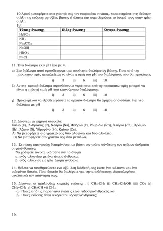 10.Αφού µεταφέρετε στο γραπτό σας τον παρακάτω πίνακα, χαρακτηρίστε στη δεύτερη
   στήλη τις ενώσεις ως οξέα, βάσεις ή άλατα και συµπληρώστε το όνοµά τους στην τρίτη
   στήλη.
   10.
     Τύπος ένωσης              Είδος ένωσης             Όνοµα ένωσης
     Η2SO4
     NH3
     Na2CO3
     NaOH
     HNO3
     NaCl

11. Ένα διάλυµα έχει pH ίσο µε 4.
α) Στο διάλυµα αυτό προσθέτουµε µια ποσότητα διαλύµατος βάσης. Ποια από τις
   παρακάτω τιµές αποκλείεται να είναι η τιµή του pH του διαλύµατος που θα προκύψει;
                          i)    3      ii)   6      iii)   10
β) Αν στο αρχικό διάλυµα προσθέσουµε νερό ποια από τις παρακάτω τιµές µπορεί να
   είναι η πιθανή τιµή pH του καινούργιου διαλύµατος;
                          i)    3      ii)   6      iii)   10
γ) Προκειµένου να εξουδετερώσετε το αρχικό διάλυµα θα χρησιµοποιούσατε ένα νέο
   διάλυµα µε pH
                          i)    3      ii)   6      iii)   10


12. ∆ίνονται τα χηµικά στοιχεία:
Κάλιο (Κ), Άνθρακας (C), Νάτριο (Na), Φθόριο (F), Ρουβίδιο (Rb), Χλώριο ( Cl ), Βρώµιο
(Br), Άζωτο (Ν), Υδρογόνο (Η), Καίσιο (Cs).
 Α) Να µεταφέρετε στο γραπτό σας δύο αλογόνα και δύο αλκάλια.
 Β) Να µεταφέρετε στο γραπτό σας δύο µέταλλα.

13. Σε ποιες κατηγορίες διακρίνονται µε βάση τον τρόπο σύνδεσης των ατόµων άνθρακα
οι γαιάνθρακες;
   Να γράψετε τον χηµικό τύπο και το όνοµα
   α. ενός αλκανίου µε ένα άτοµο άνθρακα.
   β. ενός αλκενίου µε τρία άτοµα άνθρακα.

14. Θέλετε να υποθηκεύσετε ένα οξύ. Στη διάθεσή σας έχετε ένα χάλκινο και ένα
σιδερένιο δοχείο. Ποιο δοχείο θα διαλέγατε για την αποθήκευση; ∆ικαιολογήστε
αναλυτικά την απάντησή σας.

15. ∆ίνονται οι ακόλουθες χηµικές ενώσεις : i) CH3-CH3 ii) CH3-CH2OH iii) CO2 iv)
CH2=CH2 v) CH≡CH vi) CH4
   α) Ποιες από τις παραπάνω ενώσεις είναι υδρογονάνθρακες και
   β) Ποιες ενώσεις είναι ακόρεστοι υδρογονάνθρακες;




16.
 