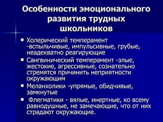 Особенности эмоционального развития   трудных школьников Холерический темперамент -вспыльчивые, импульсивные, грубые, неадекватно реагирующие Сангвинический темперамент -злые, жестокие, агрессивные, сознательно стремятся причинить неприятности окружающим Меланхолики -упрямые, обидчивые, замкнутые Флегматики - вялые, инертные, ко всему равнодушные, не замечающие, что от них страдают окружающие.  