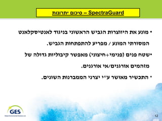 ‫‪ – SpectraGuard‬סיכום יתרונות‬


‫• מונע את היווצרות הגביש הראשוני בניגוד לאנטיסקלאנט‬
          ‫המסורתי המונע / מפריע להתפתחות הגביש.‬
  ‫•שטח פנים (פנימי+חיצוני) מאפשר קיבוליות גדולה של‬
                       ‫מזהמים אורגנים/אי אורגנים.‬
        ‫* התכשיר מאושר ע"י יצרני הממברנות השונים.‬




                                                      ‫21‬
 